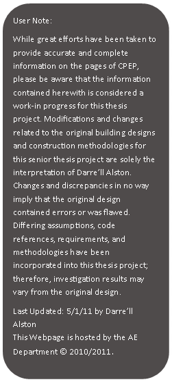 Rounded Rectangle: User Note:While great efforts have been taken to provide accurate and complete information on the pages of CPEP, please be aware that the information contained herewith is considered a work‐in progress for this thesis project. Modifications and changes related to the original building designs and construction methodologies for this senior thesis project are solely the interpretation of Darrell Alston. Changes and discrepancies in no way imply that the original design contained errors or was flawed. Differing assumptions, code references, requirements, and methodologies have been incorporated into this thesis project; therefore, investigation results may vary from the original design.Last Updated: 5/1/11 by Darrell AlstonThis Webpage is hosted by the AE Department  2010/2011	.
