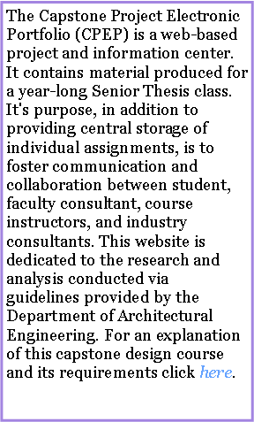 Text Box: The Capstone Project Electronic Portfolio (CPEP) is a web-based project and information center. It contains material produced for a year-long Senior Thesis class. It's purpose, in addition to providing central storage of individual assignments, is to foster communication and collaboration between student, faculty consultant, course instructors, and industry consultants. This website is dedicated to the research and analysis conducted via guidelines provided by the Department of Architectural Engineering. For an explanation of this capstone design course and its requirements click here.