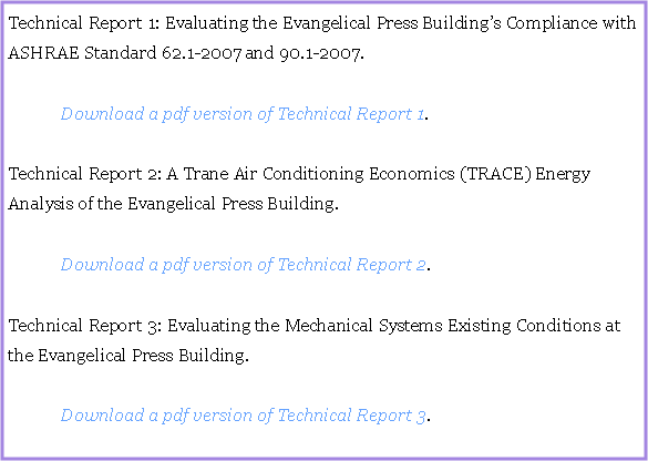 Text Box: Technical Report 1: Evaluating the Evangelical Press Buildings Compliance with ASHRAE Standard 62.1-2007 and 90.1-2007.		Download a pdf version of Technical Report 1.Technical Report 2: A Trane Air Conditioning Economics (TRACE) Energy Analysis of the Evangelical Press Building.		Download a pdf version of Technical Report 2.Technical Report 3: Evaluating the Mechanical Systems Existing Conditions at the Evangelical Press Building.		Download a pdf version of Technical Report 3.