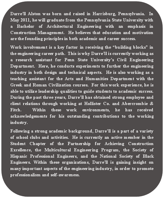 Rounded Rectangle: Darrell Alston was born and raised in Harrisburg, Pennsylvania.  In May 2011, he will graduate from the Pennsylvania State University with a Bachelor of Architectural Engineering with an emphasis in Construction Management.  He believes that education and motivation are the founding principles in both academic and career success.  Work involvement is a key factor in receiving the building blocks in the engineering career path.  This is why Darrell is currently working as a research assistant for Penn State Universitys Civil Engineering Department.  Here, he conducts experiments to further the engineering industry in both design and technical aspects.  He is also working as a teaching assistant for the Arts and Humanities Department with the Greek and Roman Civilization courses.  For this work experience, he is able to utilize leadership qualities to guide students to academic success.  During the past three years, Darrell has obtained strong employee and client relations through working at Hollister Co. and Abercrombie & Fitch.  Within these work environments, he has received acknowledgements for his outstanding contributions to the working industry.  Following a strong academic background, Darrell is a part of a variety of school clubs and activities.  He is currently an active member in the Student Chapter of the Partnership for Achieving Construction Excellence, the Multicultural Engineering Program, the Society of Hispanic Professional Engineers, and the National Society of Black Engineers. Within these organizations, Darrell is gaining insight on many important aspects of the engineering industry, in order to promote professionalism and self-awareness. 