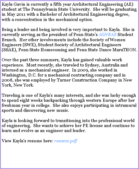 Text Box: Kayla Gavin is currently a fifth year Architectural Engineering (AE) student at The Pennsylvania State University.  She will be graduating in May 2011 with a Bachelor of Architectural Engineering degree, with a concentration in the mechanical option.Being a leader and being involved is very important to Kayla.  She is currently serving as the president of Penn States ASHRAE Student Branch.  Her other involvements include the Society of Women Engineers (SWE), Student Society of Architectural Engineers (SSAE), Penn State Homecoming and Penn State Dance MaraTHON.Over the past three summers, Kayla has gained valuable work experience.  Most recently, she traveled to Sydney, Australia and interned as a mechanical engineer.  In 2009, she worked in Washington, D.C. for a mechanical contracting company and in 2008, she was employed by Turner Construction Company in New York, New York. Traveling is one of Kaylas many interests, and she was lucky enough to spend eight weeks backpacking through western Europe after her freshman year in college.  She also enjoys participating in intramural sports and discovering new music.Kayla is looking forward to transitioning into the professional world of engineering.  She wants to achieve her PE license and continue to learn and evolve as an engineer and leader.View Kaylas resume here: resume.pdf