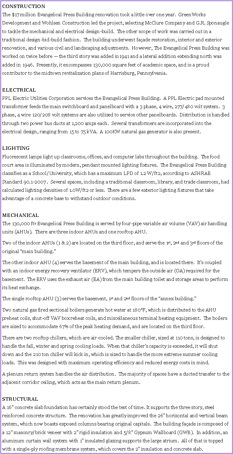 Text Box: CONSTRUCTIONThe $17 million Evangelical Press Building renovation took a little over one year.  GreenWorks Development and Wohlsen Construction led the project, selecting McClure Company and G.R. Sponaugle to tackle the mechanical and electrical design-build.  The other scope of work was carried out in a traditional design-bid-build fashion.  The building underwent faade restoration, interior and exterior renovation, and various civil and landscaping adjustments.  However, The Evangelical Press Building was worked on twice before  the third story was added in1941 and a lateral addition extending north was added in 1946.  Presently, it encompasses 130,000 square feet of academic space, and is a proud contributor to the midtown revitalization plans of Harrisburg, Pennsylvania.ELECTRICALPPL Electric Utilities Corporation services the Evangelical Press Building.  A PPL Electric pad mounted transformer feeds the main switchboard and panelboard with a 3 phase, 4 wire, 277/480 volt system.  3 phase, 4 wire 120/208 volt systems are also utilized to service other panelboards.  Distribution is handled through two power bus ducts at 1,200 amps each.  Several transformers are incorporated into the electrical design, ranging from 15 to 75 kVA.  A 100KW natural gas generator is also present.LIGHTINGFluorescent lamps light up classrooms, offices, and computer labs throughout the building.  The food court area is illuminated by modern, pendant mounted lighting fixtures.  The Evangelical Press Building classifies as a School/University, which has a maximum LPD of 1.2 W/ft2, according to ASHRAE Standard 90.1-2007 .  Several spaces, including a traditional classroom, library, and trade classroom, had calculated lighting densities of 1.0W/ft2 or less.  There are a few exterior lighting fixtures that take advantage of a concrete base to withstand outdoor conditions. MECHANICALThe 130,000 ft2 Evangelical Press Building is served by four-pipe variable air volume (VAV) air handling units (AHUs).  There are three indoor AHUs and one rooftop AHU.  Two of the indoor AHUs (1 & 2) are located on the third floor, and serve the 1st, 2nd and 3rd floors of the original main building.The other indoor AHU (4) serves the basement of the main building, and is located there.  Its coupled with an indoor energy recovery ventilator (ERV), which tempers the outside air (OA) required for the basement.  The ERV uses the exhaust air (EA) from the main building toilet and storage areas to perform its heat exchange.The single rooftop AHU (3) serves the basement, 1st and 2nd floors of the annex building. Two natural gas fired sectional boilers generate hot water at 180F, which is distributed to the AHU preheat coils, shut-off VAV box reheat coils, and miscellaneous terminal heating equipment.  The boilers are sized to accommodate 67% of the peak heating demand, and are located on the third floor.There are two rooftop chillers, which are air-cooled. The smaller chiller, sized at 110 tons, is designed to handle the fall, winter and spring cooling loads.  When that chillers capacity is exceeded, it will shut down and the 210 ton chiller will kick in, which is sized to handle the more extreme summer cooling loads.  This was designed with maximum operating efficiency and reduced energy costs in mind.A plenum return system handles the air distribution.  The majority of spaces have a ducted transfer to the adjacent corridor ceiling, which acts as the main return plenum. STRUCTURALA 16 concrete slab foundation has certainly stood the test of time. It supports the three story, steel reinforced concrete structure.  The renovation has greatly improved the 26 horizontal and vertical beam system, which now boasts exposed columns bearing original capitals.  The building faade is composed of a 12 masonry/brick veneer with 2 rigid insulation and 5/8 Gypsum Wallboard (GWB).  In addition, an aluminum curtain wall system with 1 insulated glazing supports the large atrium.  All of that is topped with a single-ply roofing membrane system, which covers the 2 insulation and concrete slab. 