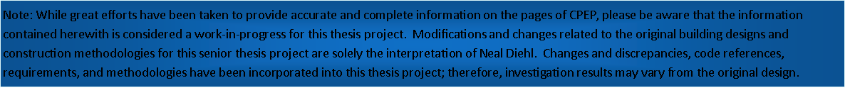 Text Box: Note: While great efforts have been taken to provide accurate and complete information on the pages of CPEP, please be aware that the information contained herewith is considered a work-in-progress for this thesis project.  Modifications and changes related to the original building designs and construction methodologies for this senior thesis project are solely the interpretation of Neal Diehl.  Changes and discrepancies, code references, requirements, and methodologies have been incorporated into this thesis project; therefore, investigation results may vary from the original design.