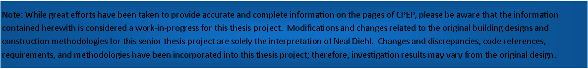 Text Box: Note: While great efforts have been taken to provide accurate and complete information on the pages of CPEP, please be aware that the information contained herewith is considered a work-in-progress for this thesis project.  Modifications and changes related to the original building designs and construction methodologies for this senior thesis project are solely the interpretation of Neal Diehl.  Changes and discrepancies, code references, requirements, and methodologies have been incorporated into this thesis project; therefore, investigation results may vary from the original design.