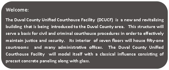 Rounded Rectangle: Welcome:The Duval County Unified Courthouse Facility  (DCUCF)  is  a new and revitalizing  building  that is being  introduced to the Duval County area.   This structure will serve a basis for civil and criminal courthouse procedures in order to effectively maintain justice and security.   Its interior  of seven floors will house fifty-one courtrooms  and many administrative offices.  The Duval County Unified Courthouse Facility  will model itself with a classical influence consisting of   precast concrete paneling along with glass.