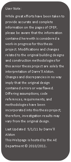 Rounded Rectangle: User Note:While great efforts have been taken to provide accurate and complete information on the pages of CPEP, please be aware that the information contained herewith is considered a work‐in progress for this thesis project. Modifications and changes related to the original building designs and construction methodologies for this senior thesis project are solely the interpretation of Darrell Alston. Changes and discrepancies in no way imply that the original design contained errors or was flawed. Differing assumptions, code references, requirements, and methodologies have been incorporated into this thesis project; therefore, investigation results may vary from the original design.Last Updated: 5/1/11 by Darrell AlstonThis Webpage is hosted by the AE Department  2010/2011	.