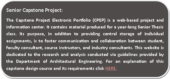 Rounded Rectangle: Senior Capstone Project:The Capstone Project Electronic Portfolio (CPEP) is a web‐based project and information center. It contains material produced for a year‐long Senior Thesis class. Its purpose, in addition to providing central storage of individual assignments, is to foster communication and collaboration between student, faculty consultant, course instructors, and industry consultants. This website is dedicated to the research and analysis conducted via guidelines provided by the Department of Architectural Engineering. For an explanation of this capstone design course and its requirements click HERE.