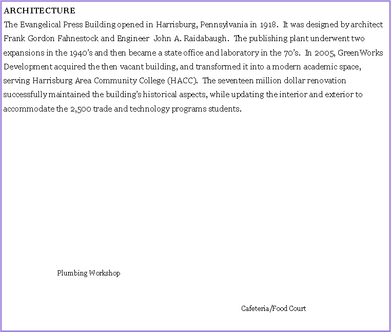 Text Box: ARCHITECTUREThe Evangelical Press Building opened in Harrisburg, Pennsylvania in 1918.  It was designed by architect Frank Gordon Fahnestock and Engineer  John A. Raidabaugh.  The publishing plant underwent two expansions in the 1940s and then became a state office and laboratory in the 70s.  In 2005, GreenWorks Development acquired the then vacant building, and transformed it into a modern academic space, serving Harrisburg Area Community College (HACC).  The seventeen million dollar renovation successfully maintained the buildings historical aspects, while updating the interior and exterior to accommodate the 2,500 trade and technology programs students.				   Plumbing Workshop																													          Cafeteria/Food Court