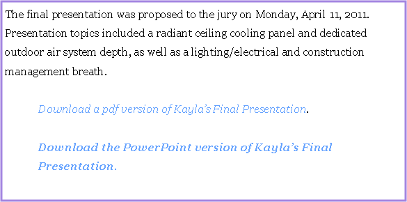 Text Box: The final presentation was proposed to the jury on Monday, April 11, 2011.  Presentation topics included a radiant ceiling cooling panel and dedicated outdoor air system depth, as well as a lighting/electrical and construction management breath.	Download a pdf version of Kaylas Final Presentation.	Download the PowerPoint version of Kaylas Final	Presentation.