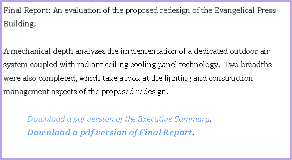 Text Box: Final Report: An evaluation of the proposed redesign of the Evangelical Press Building.  A mechanical depth analyzes the implementation of a dedicated outdoor air system coupled with radiant ceiling cooling panel technology.  Two breadths were also completed, which take a look at the lighting and construction management aspects of the proposed redesign.		Download a pdf version of the Executive Summary.	Download a pdf version of Final Report.