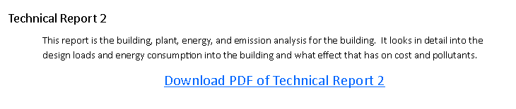 Text Box: Technical Report 2This report is the building, plant, energy, and emission analysis for the building.  It looks in detail into the design loads and energy consumption into the building and what effect that has on cost and pollutants. Download PDF of Technical Report 2