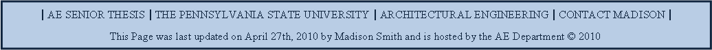 Text Box: | AE SENIOR THESIS | THE PENNSYLVANIA STATE UNIVERSITY | ARCHITECTURAL ENGINEERING | CONTACT MADISON |This Page was last updated on April 27th, 2010 by Madison Smith and is hosted by the AE Department  2010