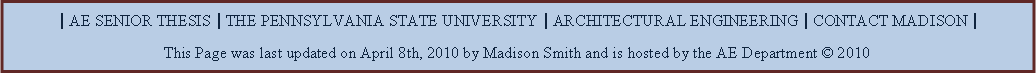 Text Box: | AE SENIOR THESIS | THE PENNSYLVANIA STATE UNIVERSITY | ARCHITECTURAL ENGINEERING | CONTACT MADISON |This Page was last updated on April 8th, 2010 by Madison Smith and is hosted by the AE Department  2010