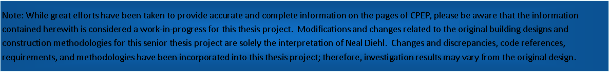 Text Box: Note: While great efforts have been taken to provide accurate and complete information on the pages of CPEP, please be aware that the information contained herewith is considered a work-in-progress for this thesis project.  Modifications and changes related to the original building designs and construction methodologies for this senior thesis project are solely the interpretation of Neal Diehl.  Changes and discrepancies, code references, requirements, and methodologies have been incorporated into this thesis project; therefore, investigation results may vary from the original design.