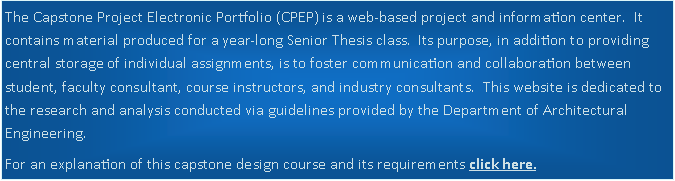 Text Box: The Capstone Project Electronic Portfolio (CPEP) is a web-based project and information center.  It contains material produced for a year-long Senior Thesis class.  Its purpose, in addition to providing central storage of individual assignments, is to foster communication and collaboration between student, faculty consultant, course instructors, and industry consultants.  This website is dedicated to the research and analysis conducted via guidelines provided by the Department of Architectural Engineering.  For an explanation of this capstone design course and its requirements click here.