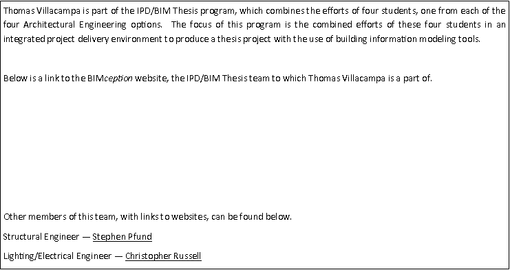 Text Box: Thomas Villacampa is part of the IPD/BIM Thesis program, which combines the efforts of four students, one from each of the four Architectural Engineering options.  The focus of this program is the combined efforts of these four students in an integrated project delivery environment to produce a thesis project with the use of building information modeling tools.Below is a link to the BIMception website, the IPD/BIM Thesis team to which Thomas Villacampa is a part of.Other members of this team, with links to websites, can be found below.Structural Engineer  Stephen PfundLighting/Electrical Engineer  Christopher Russell
