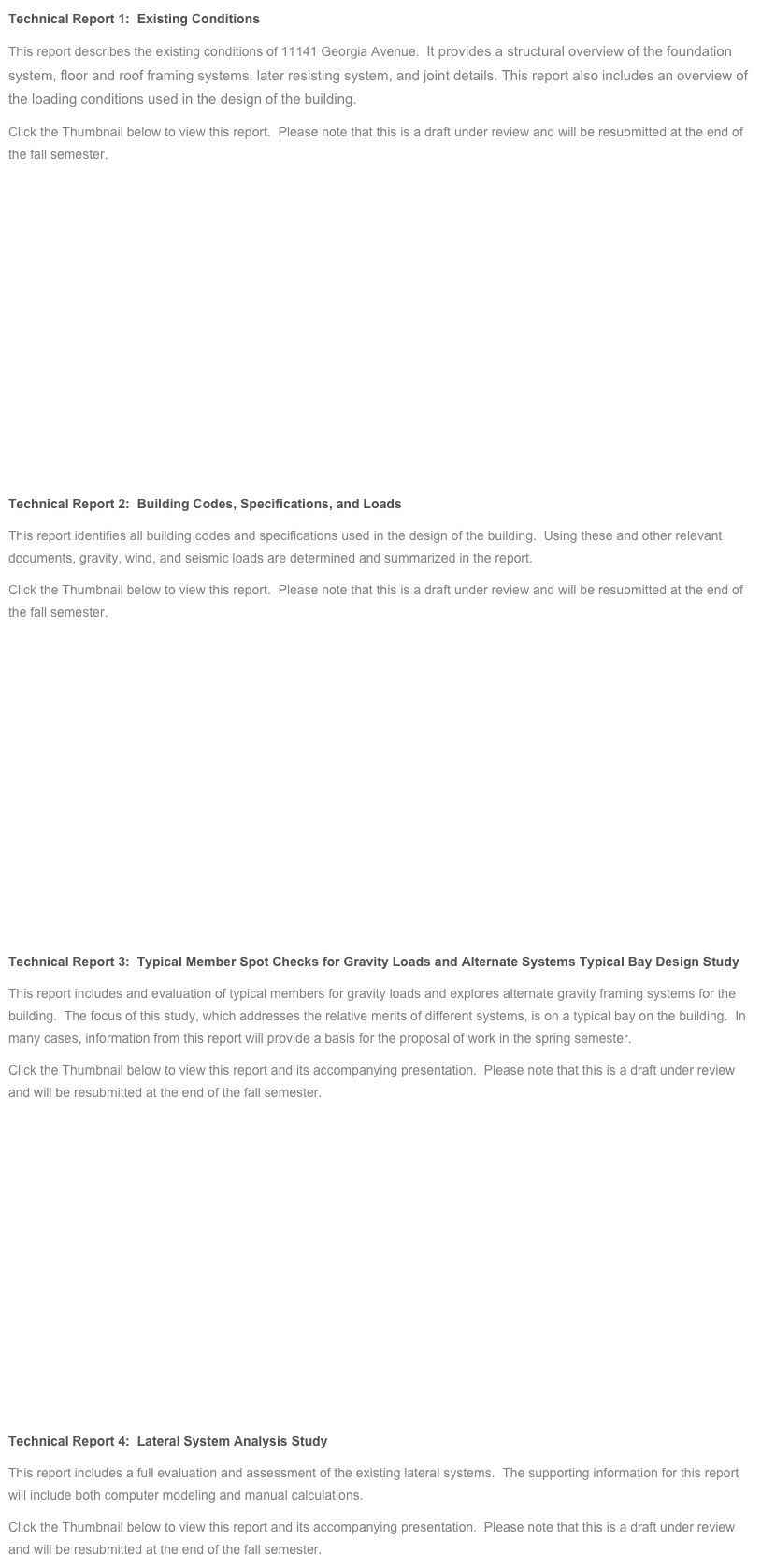 Technical Report 1:  Existing Conditions
This report describes the existing conditions of 11141 Georgia Avenue.  It provides a structural overview of the foundation system, floor and roof framing systems, later resisting system, and joint details. This report also includes an overview of the loading conditions used in the design of the building.
Click the Thumbnail below to view this report.  Please note that this is a draft under review and will be resubmitted at the end of the fall semester.










Technical Report 2:  Building Codes, Specifications, and Loads
This report identifies all building codes and specifications used in the design of the building.  Using these and other relevant documents, gravity, wind, and seismic loads are determined and summarized in the report.
Click the Thumbnail below to view this report.  Please note that this is a draft under review and will be resubmitted at the end of the fall semester.










Technical Report 3:  Typical Member Spot Checks for Gravity Loads and Alternate Systems Typical Bay Design Study
This report includes and evaluation of typical members for gravity loads and explores alternate gravity framing systems for the building.  The focus of this study, which addresses the relative merits of different systems, is on a typical bay on the building.  In many cases, information from this report will provide a basis for the proposal of work in the spring semester.
Click the Thumbnail below to view this report and its accompanying presentation.  Please note that this is a draft under review and will be resubmitted at the end of the fall semester.










Technical Report 4:  Lateral System Analysis Study
This report includes a full evaluation and assessment of the existing lateral systems.  The supporting information for this report will include both computer modeling and manual calculations.
Click the Thumbnail below to view this report and its accompanying presentation.  Please note that this is a draft under review and will be resubmitted at the end of the fall semester.